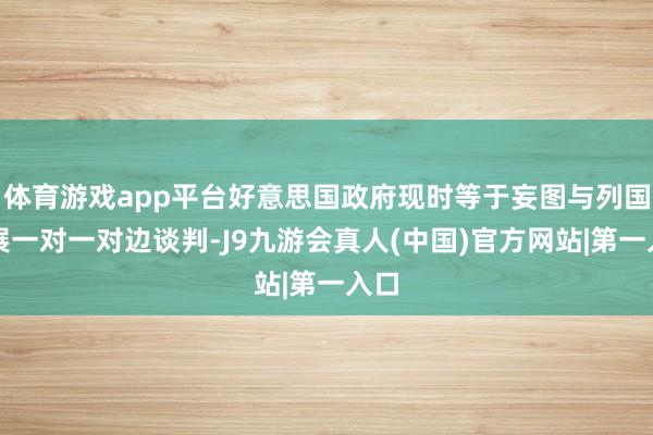 体育游戏app平台好意思国政府现时等于妄图与列国开展一对一对边谈判-J9九游会真人(中国)官方网站|第一入口
