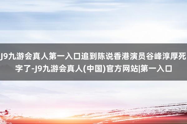 J9九游会真人第一入口追到陈说香港演员谷峰淳厚死字了-J9九游会真人(中国)官方网站|第一入口