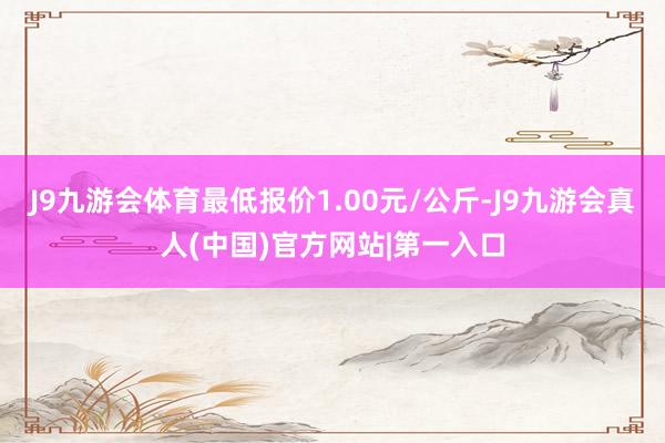 J9九游会体育最低报价1.00元/公斤-J9九游会真人(中国)官方网站|第一入口