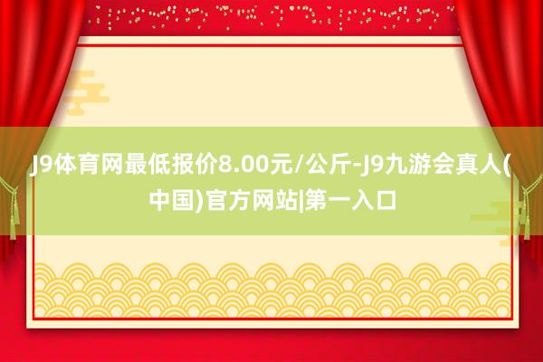 J9体育网最低报价8.00元/公斤-J9九游会真人(中国)官方网站|第一入口