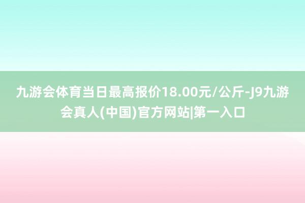 九游会体育当日最高报价18.00元/公斤-J9九游会真人(中国)官方网站|第一入口