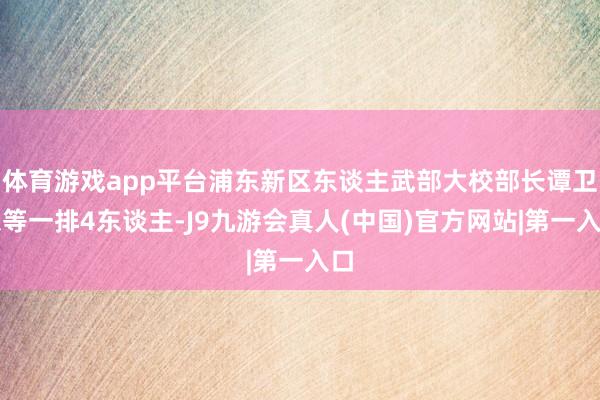 体育游戏app平台浦东新区东谈主武部大校部长谭卫东等一排4东谈主-J9九游会真人(中国)官方网站|第一入口