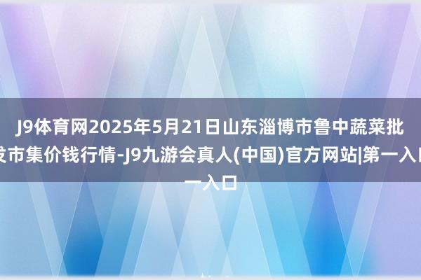 J9体育网2025年5月21日山东淄博市鲁中蔬菜批发市集价钱行情-J9九游会真人(中国)官方网站|第一入口