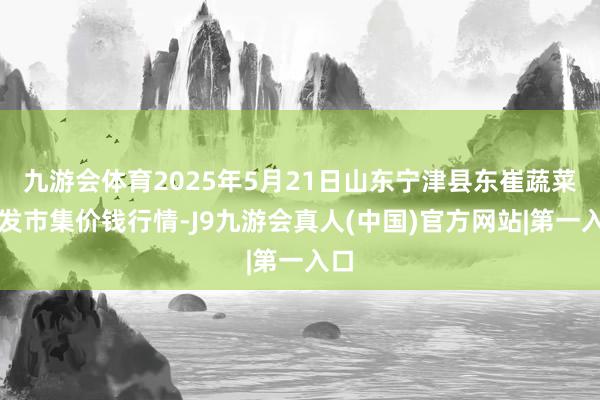 九游会体育2025年5月21日山东宁津县东崔蔬菜批发市集价钱行情-J9九游会真人(中国)官方网站|第一入口