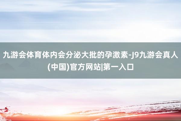 九游会体育体内会分泌大批的孕激素-J9九游会真人(中国)官方网站|第一入口