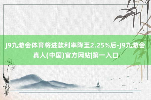 J9九游会体育将进款利率降至2.25%后-J9九游会真人(中国)官方网站|第一入口