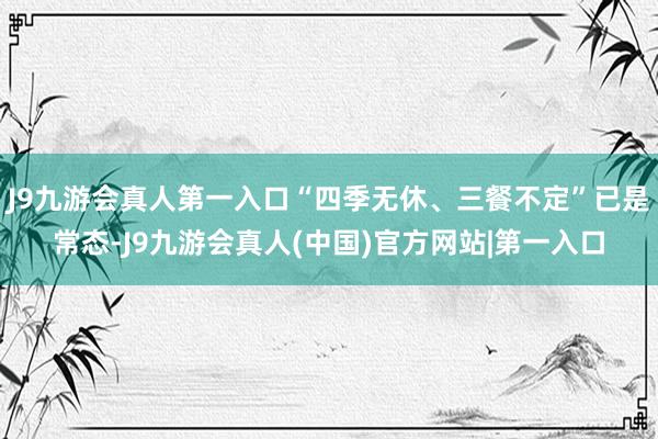 J9九游会真人第一入口“四季无休、三餐不定”已是常态-J9九游会真人(中国)官方网站|第一入口