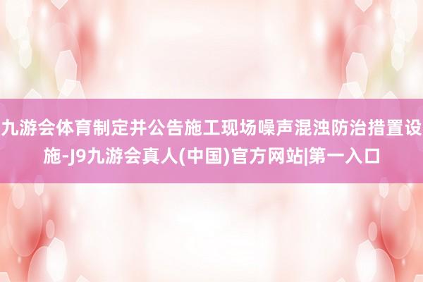 九游会体育制定并公告施工现场噪声混浊防治措置设施-J9九游会真人(中国)官方网站|第一入口