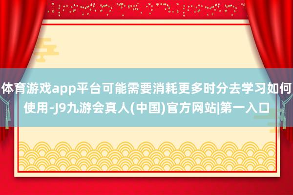 体育游戏app平台可能需要消耗更多时分去学习如何使用-J9九游会真人(中国)官方网站|第一入口