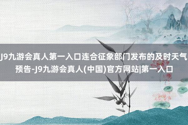 J9九游会真人第一入口连合征象部门发布的及时天气预告-J9九游会真人(中国)官方网站|第一入口