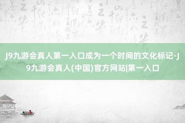 J9九游会真人第一入口成为一个时间的文化标记-J9九游会真人(中国)官方网站|第一入口