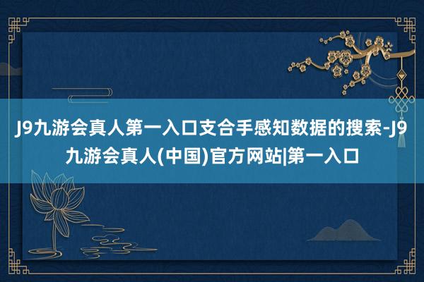 J9九游会真人第一入口支合手感知数据的搜索-J9九游会真人(中国)官方网站|第一入口