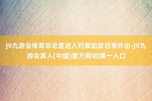 J9九游会体育非论是进入约聚如故日常外出-J9九游会真人(中国)官方网站|第一入口