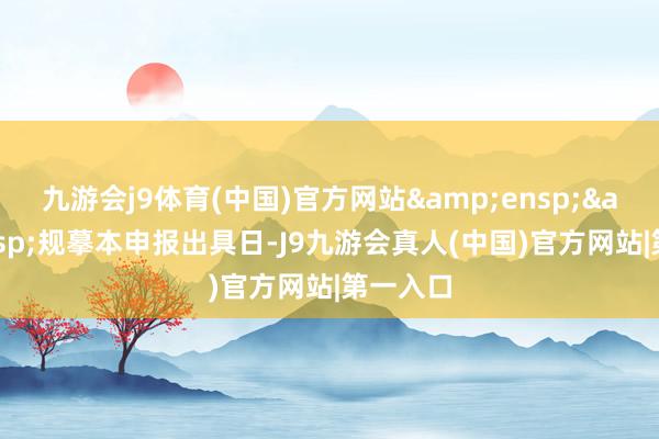 九游会j9体育(中国)官方网站&ensp;&ensp;规摹本申报出具日-J9九游会真人(中国)官方网站|第一入口