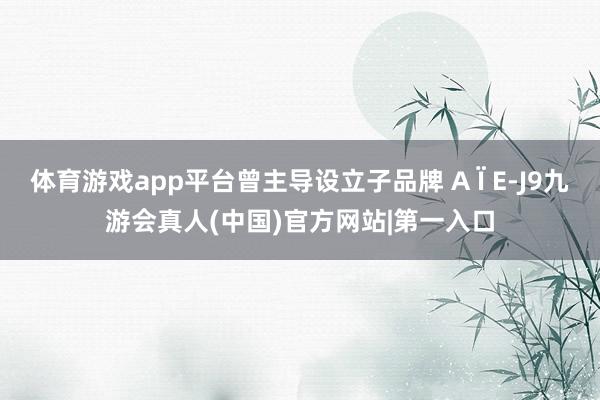 体育游戏app平台曾主导设立子品牌 A Ï E-J9九游会真人(中国)官方网站|第一入口