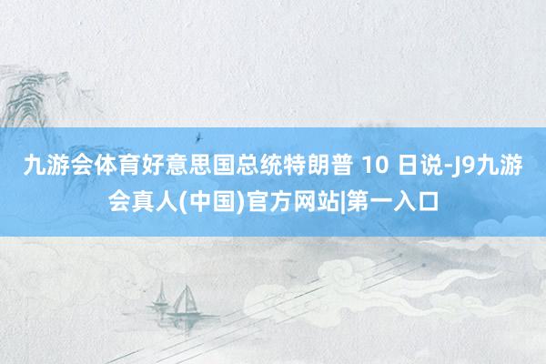 九游会体育好意思国总统特朗普 10 日说-J9九游会真人(中国)官方网站|第一入口
