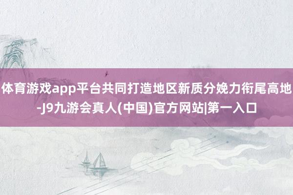 体育游戏app平台共同打造地区新质分娩力衔尾高地-J9九游会真人(中国)官方网站|第一入口