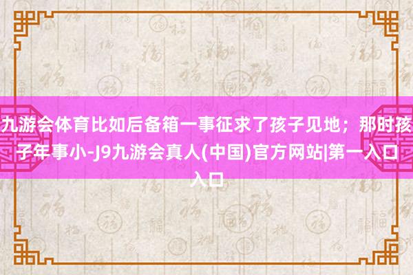 九游会体育比如后备箱一事征求了孩子见地；那时孩子年事小-J9九游会真人(中国)官方网站|第一入口