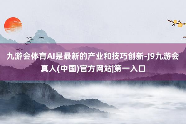 九游会体育AI是最新的产业和技巧创新-J9九游会真人(中国)官方网站|第一入口