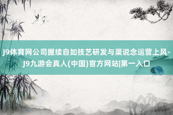 J9体育网公司握续自如技艺研发与渠说念运营上风-J9九游会真人(中国)官方网站|第一入口