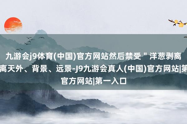 九游会j9体育(中国)官方网站然后禁受＂洋葱剥离法＂分离天外、背景、远景-J9九游会真人(中国)官方网站|第一入口