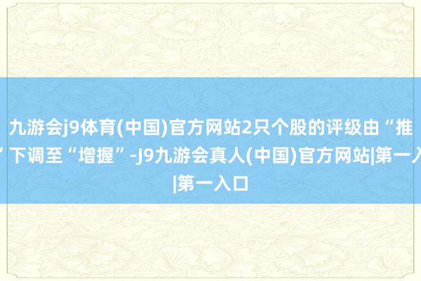 九游会j9体育(中国)官方网站2只个股的评级由“推选”下调至“增握”-J9九游会真人(中国)官方网站|第一入口