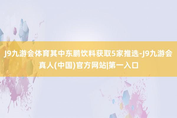 J9九游会体育其中东鹏饮料获取5家推选-J9九游会真人(中国)官方网站|第一入口