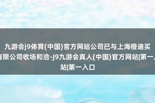 九游会j9体育(中国)官方网站公司已与上海橙迪买卖有限公司收场和洽-J9九游会真人(中国)官方网站|第一入口