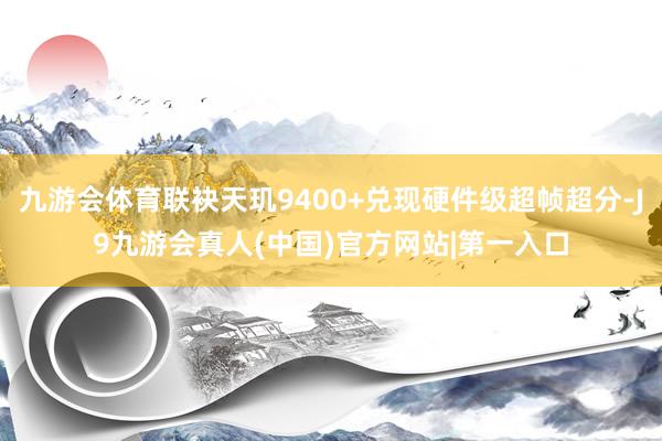 九游会体育联袂天玑9400+兑现硬件级超帧超分-J9九游会真人(中国)官方网站|第一入口