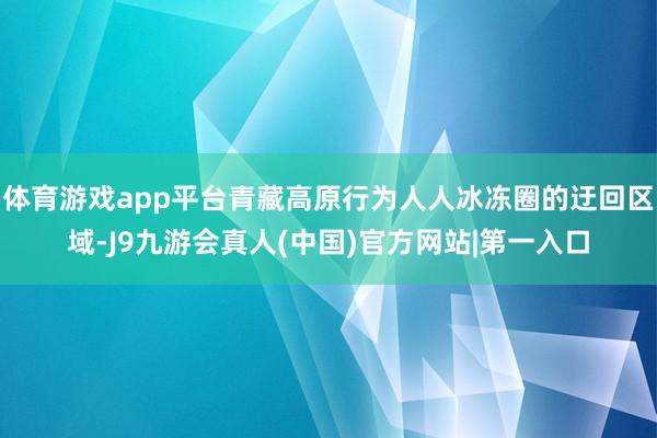 体育游戏app平台青藏高原行为人人冰冻圈的迂回区域-J9九游会真人(中国)官方网站|第一入口