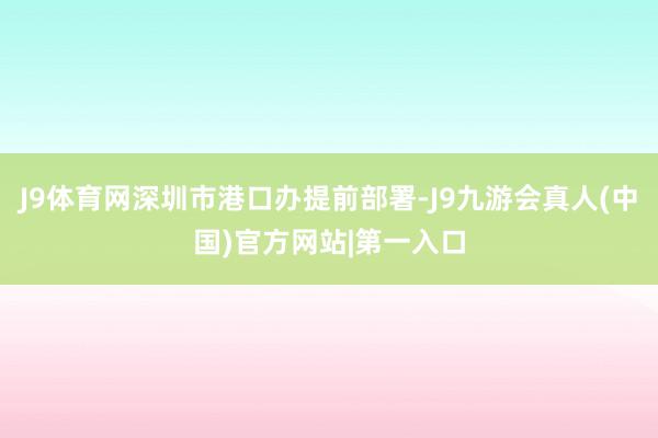 J9体育网深圳市港口办提前部署-J9九游会真人(中国)官方网站|第一入口