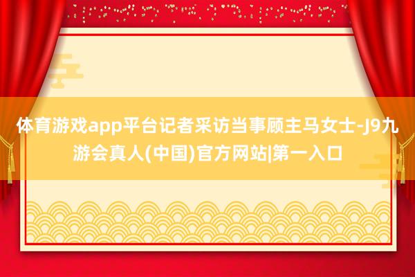体育游戏app平台记者采访当事顾主马女士-J9九游会真人(中国)官方网站|第一入口