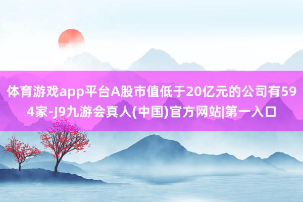 体育游戏app平台A股市值低于20亿元的公司有594家-J9九游会真人(中国)官方网站|第一入口