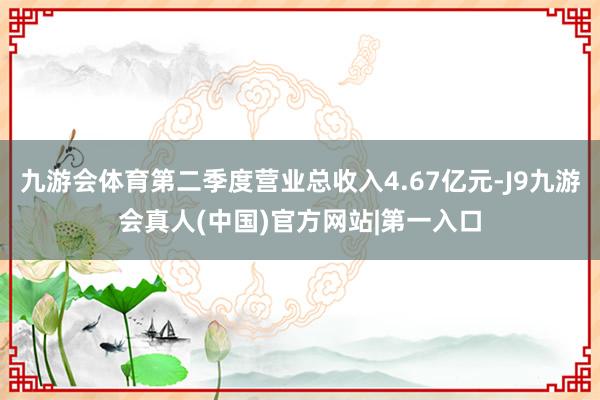 九游会体育第二季度营业总收入4.67亿元-J9九游会真人(中国)官方网站|第一入口