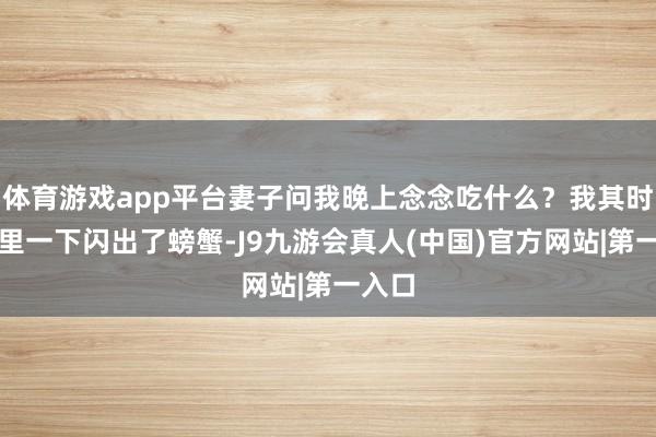 体育游戏app平台妻子问我晚上念念吃什么？我其时脑子里一下闪出了螃蟹-J9九游会真人(中国)官方网站|第一入口