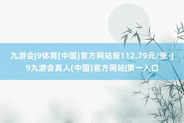 九游会j9体育(中国)官方网站报112.79元/张-J9九游会真人(中国)官方网站|第一入口