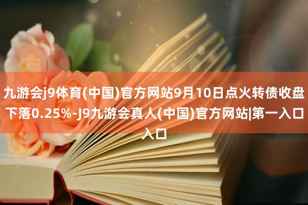 九游会j9体育(中国)官方网站9月10日点火转债收盘下落0.25%-J9九游会真人(中国)官方网站|第一入口