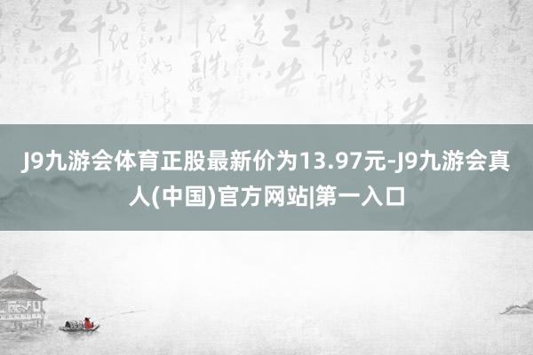 J9九游会体育正股最新价为13.97元-J9九游会真人(中国)官方网站|第一入口