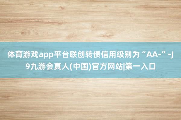 体育游戏app平台联创转债信用级别为“AA-”-J9九游会真人(中国)官方网站|第一入口