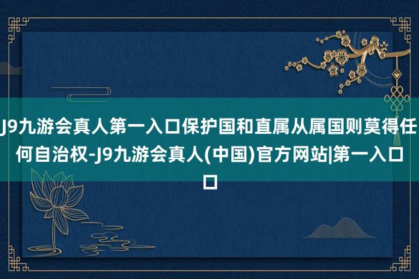 J9九游会真人第一入口保护国和直属从属国则莫得任何自治权-J9九游会真人(中国)官方网站|第一入口