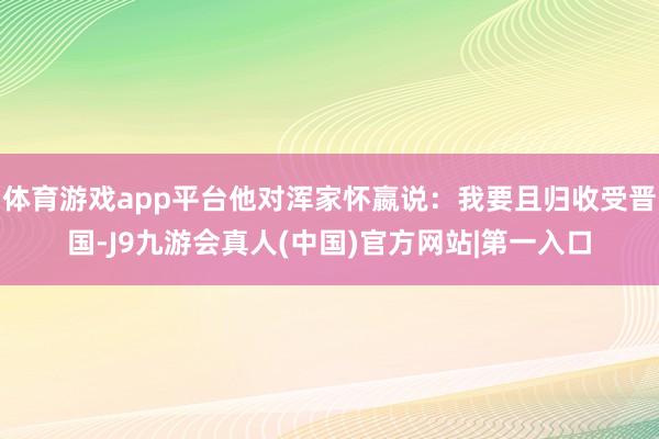 体育游戏app平台他对浑家怀嬴说:我要且归收受晋国-J9九游会真人(中国)官方网站|第一入口