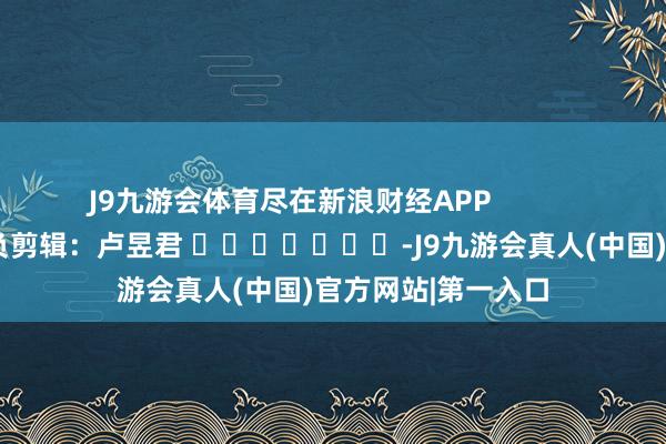 J9九游会体育尽在新浪财经APP            						背负剪辑：卢昱君 							-J9九游会真人(中国)官方网站|第一入口