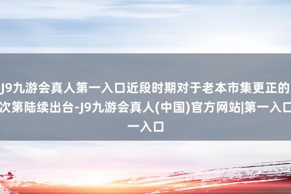 J9九游会真人第一入口近段时期对于老本市集更正的次第陆续出台-J9九游会真人(中国)官方网站|第一入口