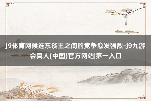 J9体育网候选东谈主之间的竞争愈发强烈-J9九游会真人(中国)官方网站|第一入口