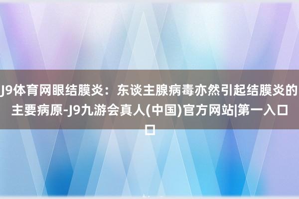 J9体育网眼结膜炎:东谈主腺病毒亦然引起结膜炎的主要病原-J9九游会真人(中国)官方网站|第一入口