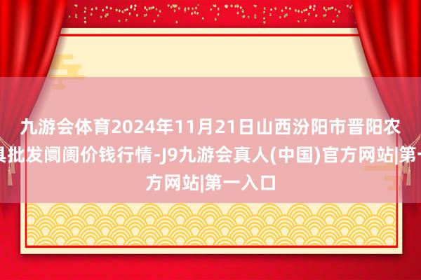 九游会体育2024年11月21日山西汾阳市晋阳农副家具批发阛阓价钱行情-J9九游会真人(中国)官方网站|第一入口