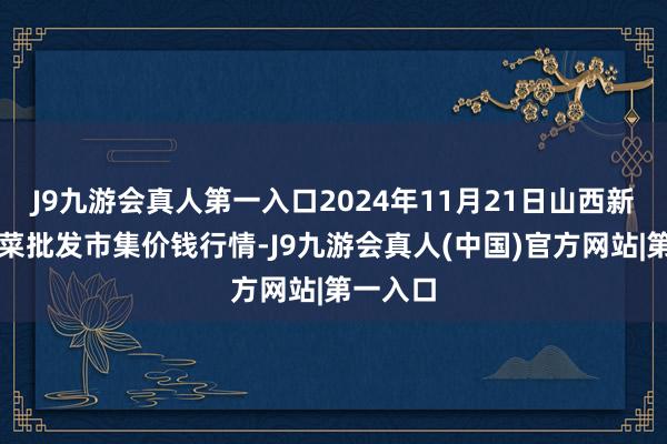 J9九游会真人第一入口2024年11月21日山西新绛县蔬菜批发市集价钱行情-J9九游会真人(中国)官方网站|第一入口