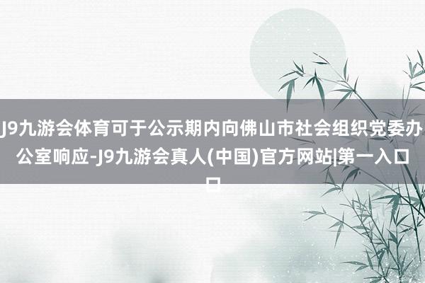 J9九游会体育可于公示期内向佛山市社会组织党委办公室响应-J9九游会真人(中国)官方网站|第一入口