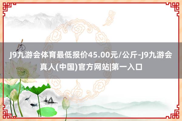 J9九游会体育最低报价45.00元/公斤-J9九游会真人(中国)官方网站|第一入口