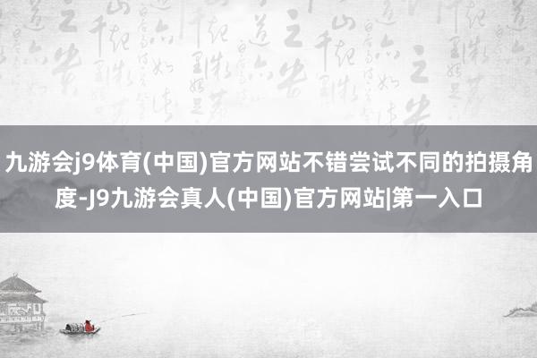 九游会j9体育(中国)官方网站不错尝试不同的拍摄角度-J9九游会真人(中国)官方网站|第一入口